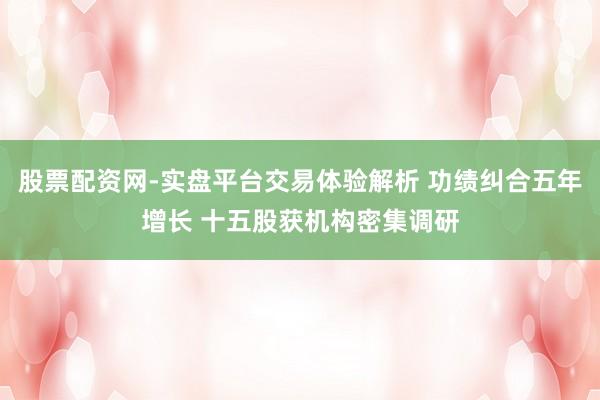 股票配资网-实盘平台交易体验解析 功绩纠合五年增长 十五股获机构密集调研