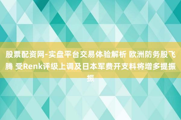 股票配资网-实盘平台交易体验解析 欧洲防务股飞腾 受Renk评级上调及日本军费开支料将增多提振