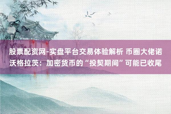 股票配资网-实盘平台交易体验解析 币圈大佬诺沃格拉茨：加密货币的“投契期间”可能已收尾