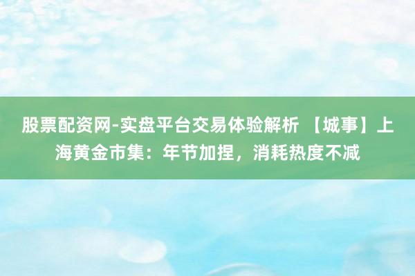 股票配资网-实盘平台交易体验解析 【城事】上海黄金市集：年节加捏，消耗热度不减