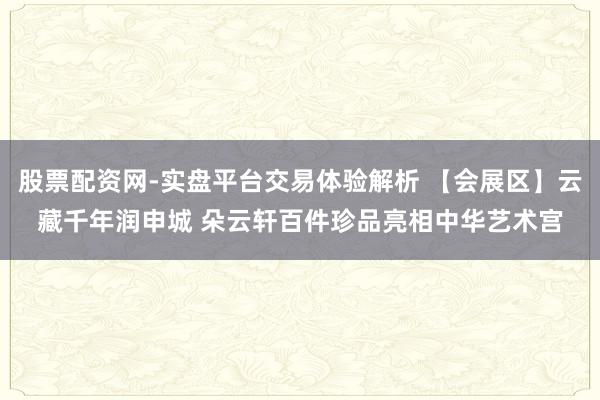 股票配资网-实盘平台交易体验解析 【会展区】云藏千年润申城 朵云轩百件珍品亮相中华艺术宫