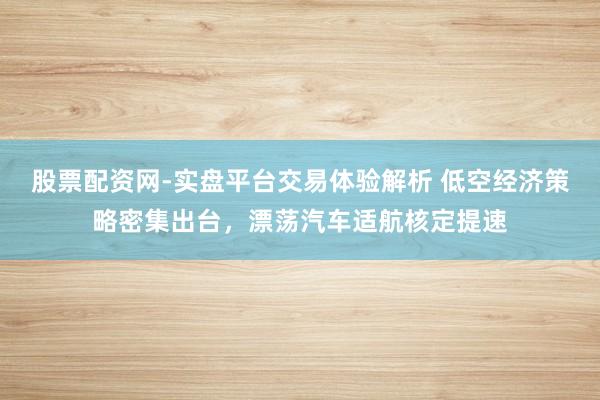 股票配资网-实盘平台交易体验解析 低空经济策略密集出台，漂荡汽车适航核定提速