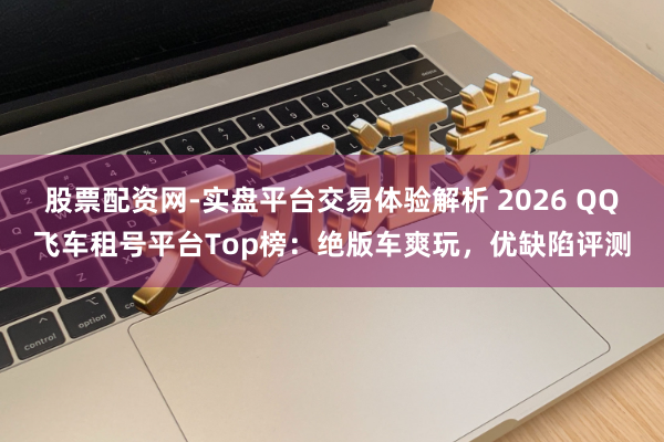 股票配资网-实盘平台交易体验解析 2026 QQ飞车租号平台Top榜：绝版车爽玩，优缺陷评测