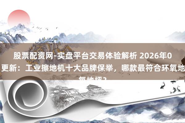 股票配资网-实盘平台交易体验解析 2026年02月更新：工业擦地机十大品牌保举，哪款最符合环氧地坪？