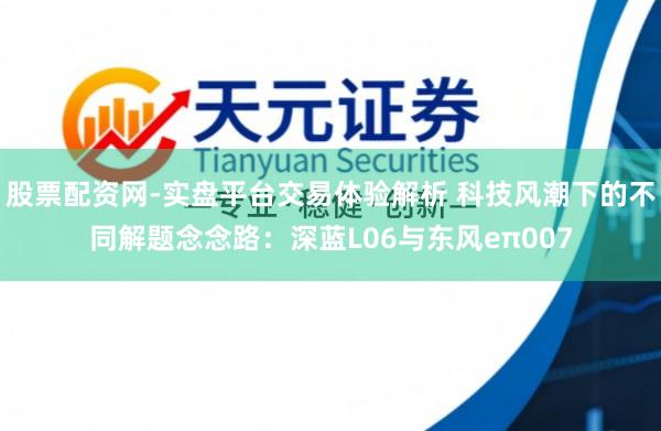 股票配资网-实盘平台交易体验解析 科技风潮下的不同解题念念路：深蓝L06与东风eπ007