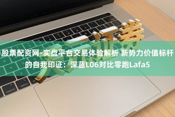 股票配资网-实盘平台交易体验解析 新势力价值标杆的自我印证：深蓝L06对比零跑Lafa5