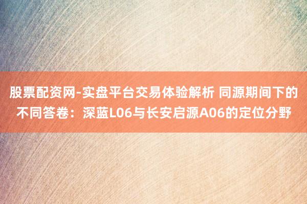 股票配资网-实盘平台交易体验解析 同源期间下的不同答卷：深蓝L06与长安启源A06的定位分野
