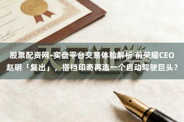 股票配资网-实盘平台交易体验解析 前荣耀CEO赵明「复出」，搭档印奇再造一个自动驾驶巨头？