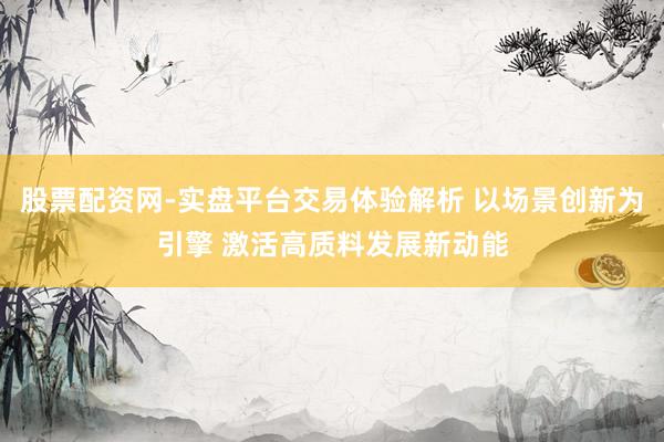 股票配资网-实盘平台交易体验解析 以场景创新为引擎 激活高质料发展新动能