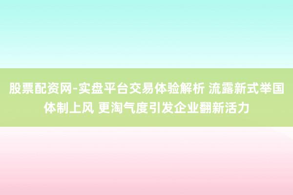 股票配资网-实盘平台交易体验解析 流露新式举国体制上风 更淘气度引发企业翻新活力