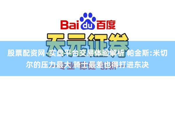 股票配资网-实盘平台交易体验解析 帕金斯:米切尔的压力最大 骑士最差也得打进东决