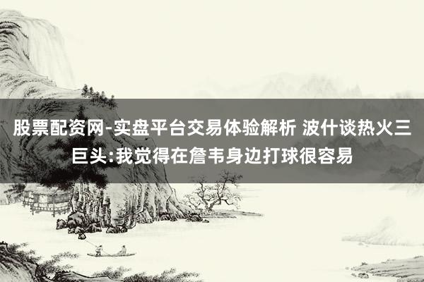 股票配资网-实盘平台交易体验解析 波什谈热火三巨头:我觉得在詹韦身边打球很容易