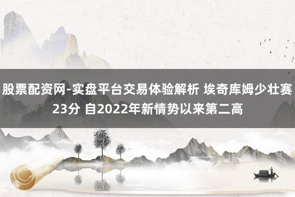 股票配资网-实盘平台交易体验解析 埃奇库姆少壮赛23分 自2022年新情势以来第二高