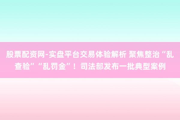 股票配资网-实盘平台交易体验解析 聚焦整治“乱查验”“乱罚金”！司法部发布一批典型案例