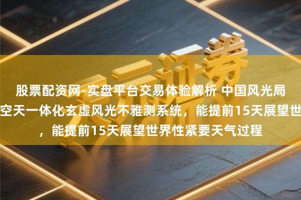 股票配资网-实盘平台交易体验解析 中国风光局：我国已建成陆海空天一体化玄虚风光不雅测系统，能提前15天展望世界性紧要天气过程