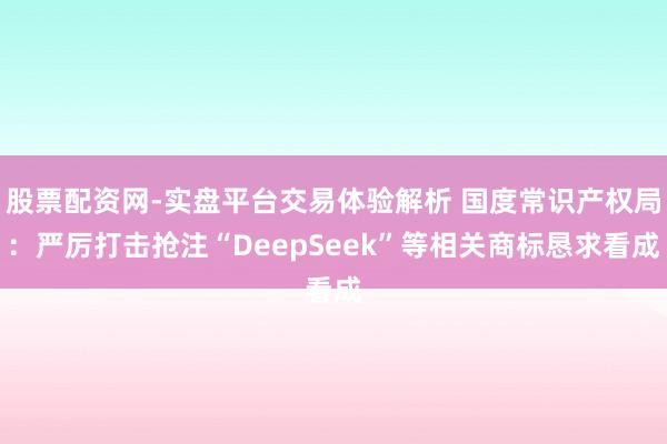 股票配资网-实盘平台交易体验解析 国度常识产权局：严厉打击抢注“DeepSeek”等相关商标恳求看成