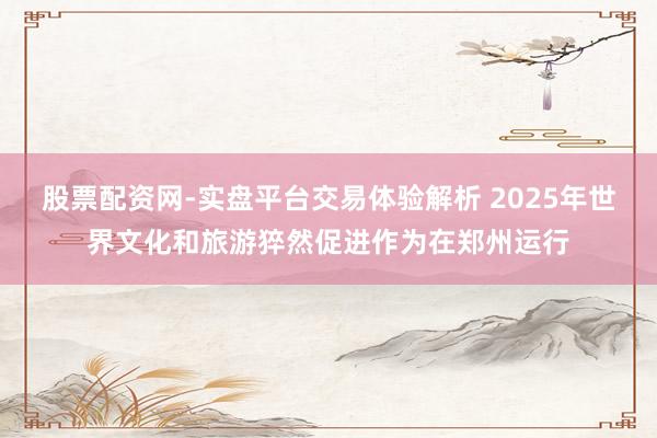 股票配资网-实盘平台交易体验解析 2025年世界文化和旅游猝然促进作为在郑州运行
