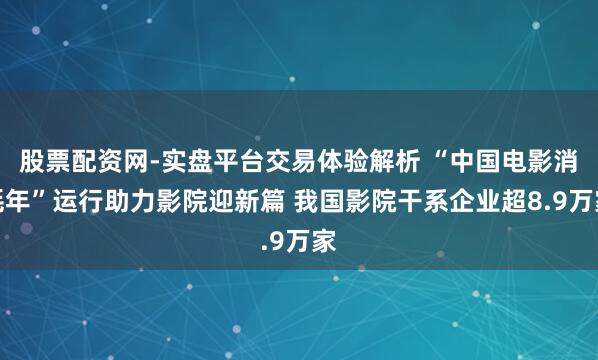 股票配资网-实盘平台交易体验解析 “中国电影消耗年”运行助力影院迎新篇 我国影院干系企业超8.9万家