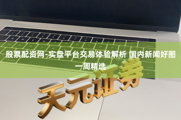 股票配资网-实盘平台交易体验解析 国内新闻好图一周精选