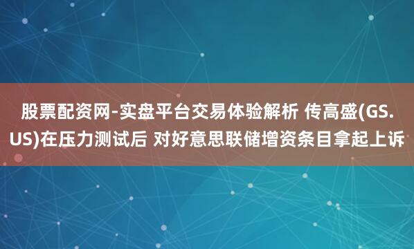 股票配资网-实盘平台交易体验解析 传高盛(GS.US)在压力测试后 对好意思联储增资条目拿起上诉