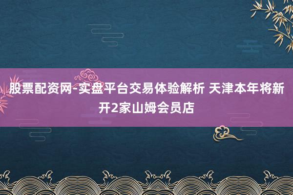 股票配资网-实盘平台交易体验解析 天津本年将新开2家山姆会员店