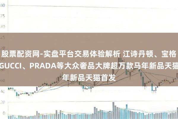 股票配资网-实盘平台交易体验解析 江诗丹顿、宝格丽、GUCCI、PRADA等大众奢品大牌超万款马年新品天猫首发