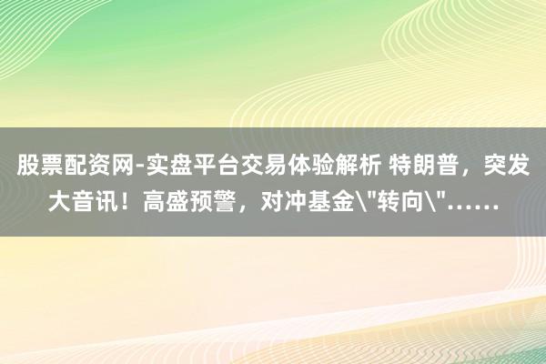 股票配资网-实盘平台交易体验解析 特朗普，突发大音讯！高盛预警，对冲基金＂转向＂……