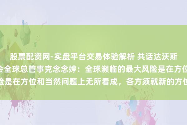 股票配资网-实盘平台交易体验解析 共话达沃斯 | 专访天下当然基金会全球总管事克念念婷：全球濒临的最大风险是在方位和当然问题上无所看成，各方须就新的方位融资谋略达成一致