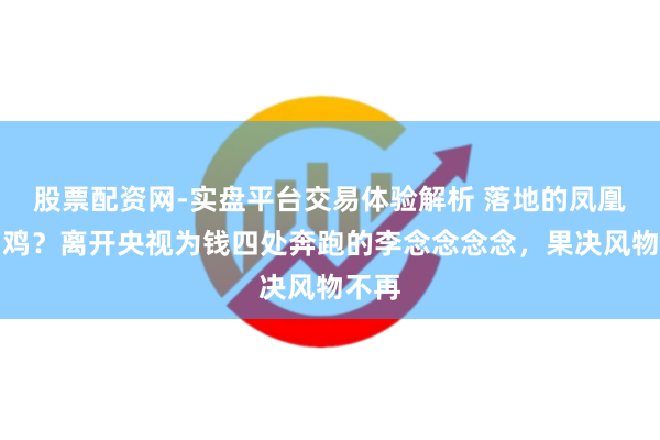 股票配资网-实盘平台交易体验解析 落地的凤凰不如鸡？离开央视为钱四处奔跑的李念念念念，果决风物不再