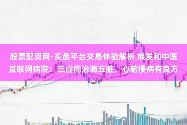 股票配资网-实盘平台交易体验解析 焕发和中医互联网病院：三虚同治调五脏，心脑慢病有良方
