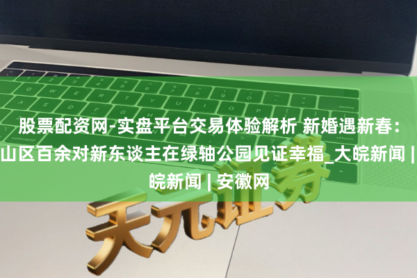 股票配资网-实盘平台交易体验解析 新婚遇新春：合肥蜀山区百余对新东谈主在绿轴公园见证幸福_大皖新闻 | 安徽网