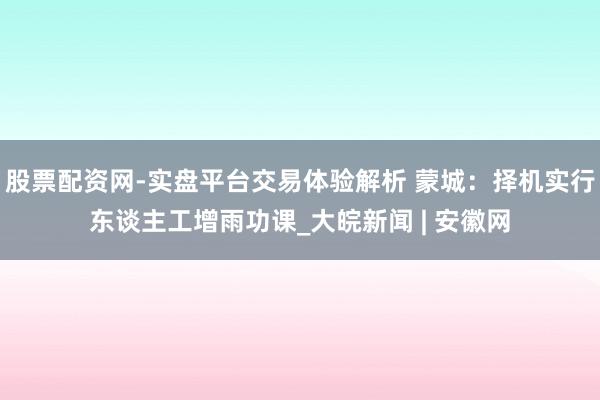 股票配资网-实盘平台交易体验解析 蒙城：择机实行东谈主工增雨功课_大皖新闻 | 安徽网