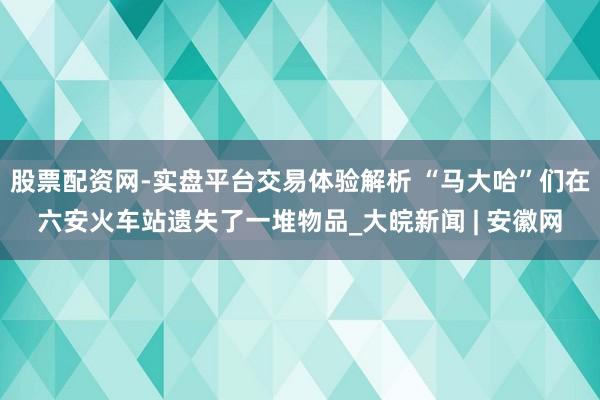 股票配资网-实盘平台交易体验解析 “马大哈”们在六安火车站遗失了一堆物品_大皖新闻 | 安徽网