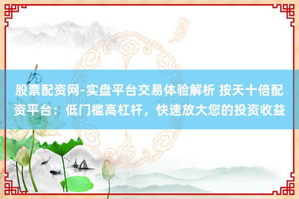 股票配资网-实盘平台交易体验解析 按天十倍配资平台：低门槛高杠杆，快速放大您的投资收益