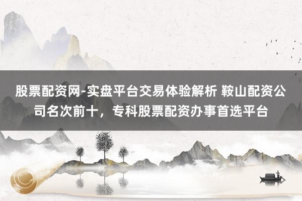 股票配资网-实盘平台交易体验解析 鞍山配资公司名次前十，专科股票配资办事首选平台
