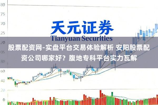 股票配资网-实盘平台交易体验解析 安阳股票配资公司哪家好？腹地专科平台实力瓦解