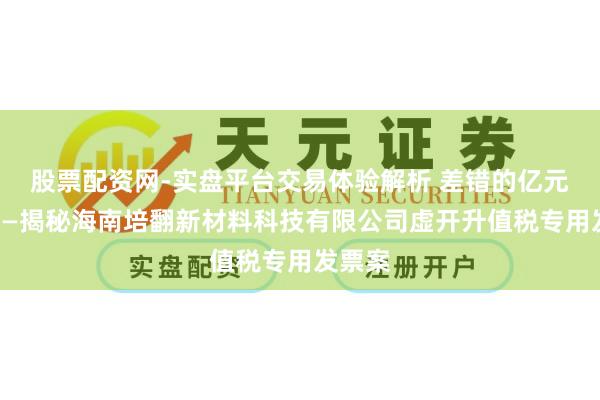 股票配资网-实盘平台交易体验解析 差错的亿元贸易——揭秘海南培翻新材料科技有限公司虚开升值税专用发票案