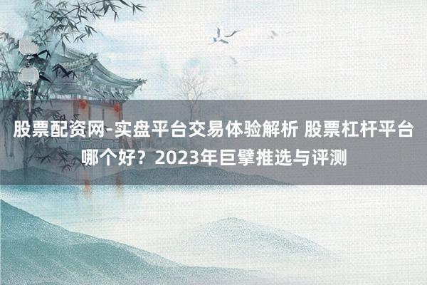 股票配资网-实盘平台交易体验解析 股票杠杆平台哪个好？2023年巨擘推选与评测