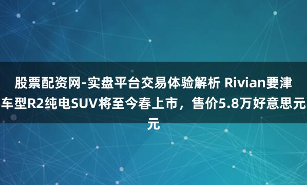 股票配资网-实盘平台交易体验解析 Rivian要津车型R2纯电SUV将至今春上市，售价5.8万好意思元