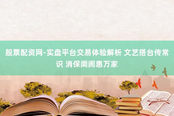 股票配资网-实盘平台交易体验解析 文艺搭台传常识 消保阛阓惠万家