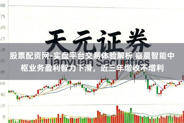 股票配资网-实盘平台交易体验解析 嘉晨智能中枢业务盈利智力下滑，近三年增收不增利