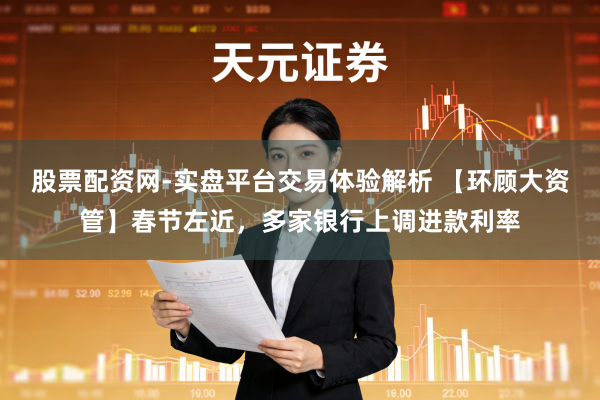股票配资网-实盘平台交易体验解析 【环顾大资管】春节左近，多家银行上调进款利率