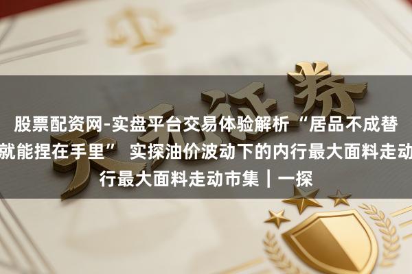 股票配资网-实盘平台交易体验解析 “居品不成替代，议价权就能捏在手里”  实探油价波动下的内行最大面料走动市集︱一探