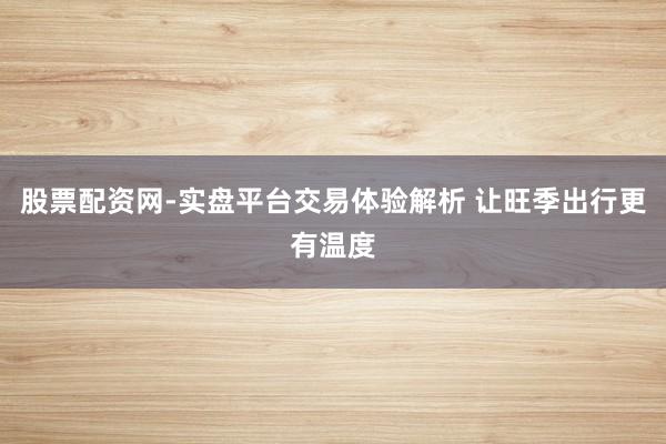 股票配资网-实盘平台交易体验解析 让旺季出行更有温度