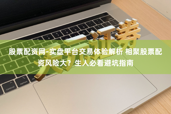 股票配资网-实盘平台交易体验解析 相聚股票配资风险大？生人必看避坑指南